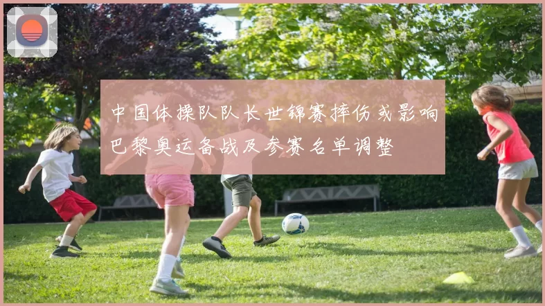 中国体操队队长世锦赛摔伤或影响巴黎奥运备战及参赛名单调整