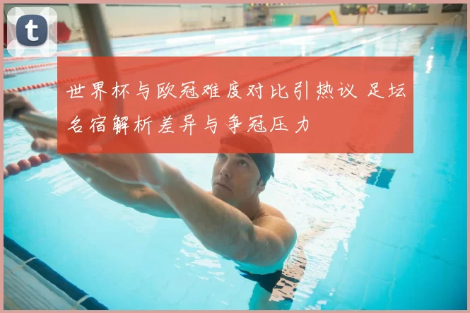 世界杯与欧冠难度对比引热议 足坛名宿解析差异与争冠压力