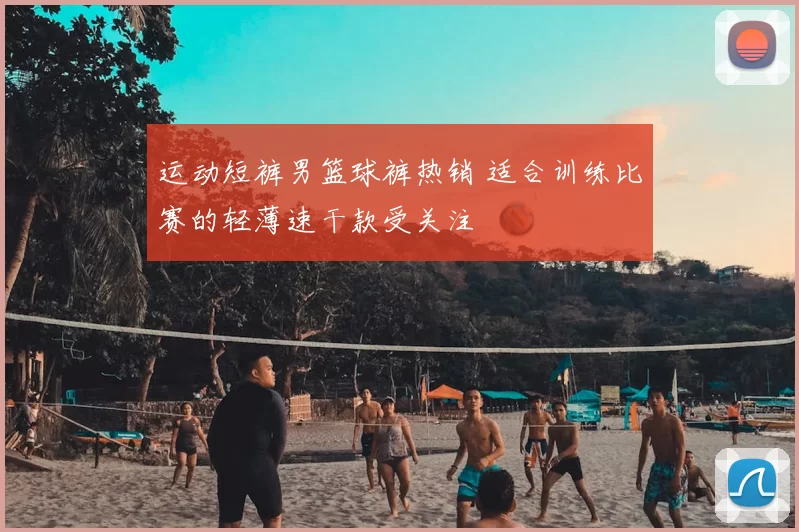 运动短裤男篮球裤热销 适合训练比赛的轻薄速干款受关注