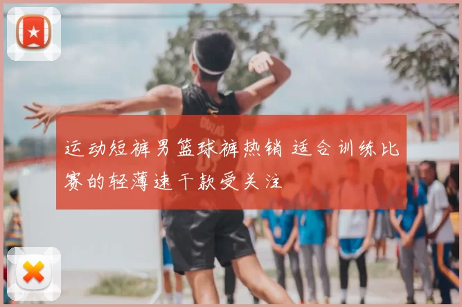 运动短裤男篮球裤热销 适合训练比赛的轻薄速干款受关注