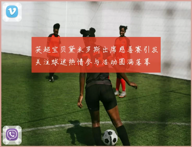 英超宝贝黛米罗斯出席慈善赛引发关注球迷热情参与活动圆满落幕