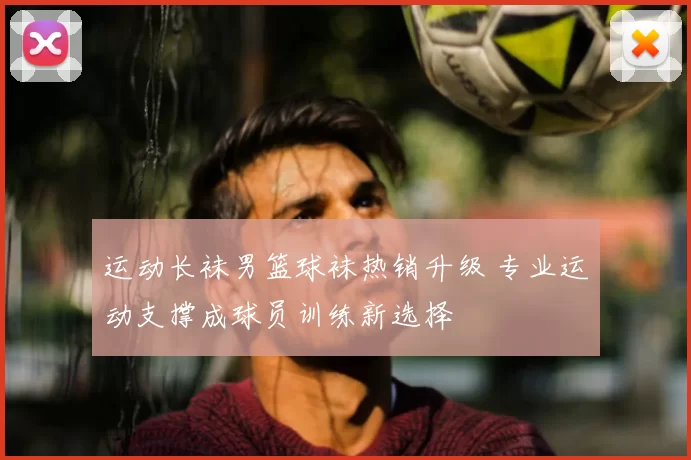 运动长袜男篮球袜热销升级 专业运动支撑成球员训练新选择