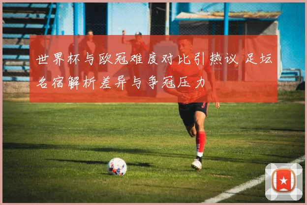 世界杯与欧冠难度对比引热议 足坛名宿解析差异与争冠压力
