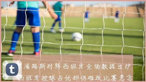 塞浦路斯对阵西班牙全场数据出炉 西班牙控球占优却仍难改比赛悬念