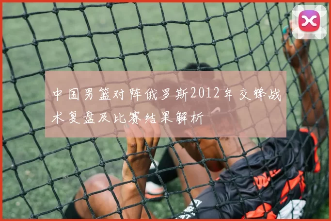 中国男篮对阵俄罗斯2012年交锋战术复盘及比赛结果解析