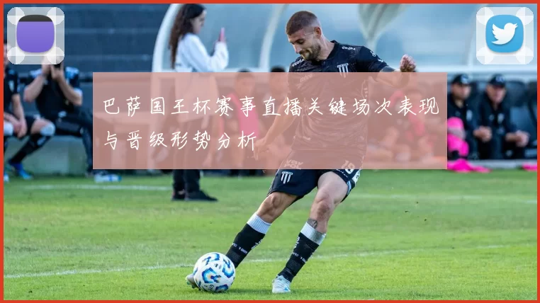 巴萨国王杯赛事直播关键场次表现与晋级形势分析