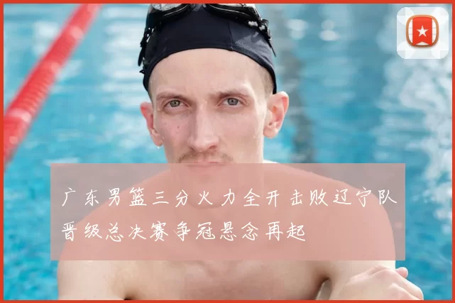 广东男篮三分火力全开击败辽宁队晋级总决赛争冠悬念再起