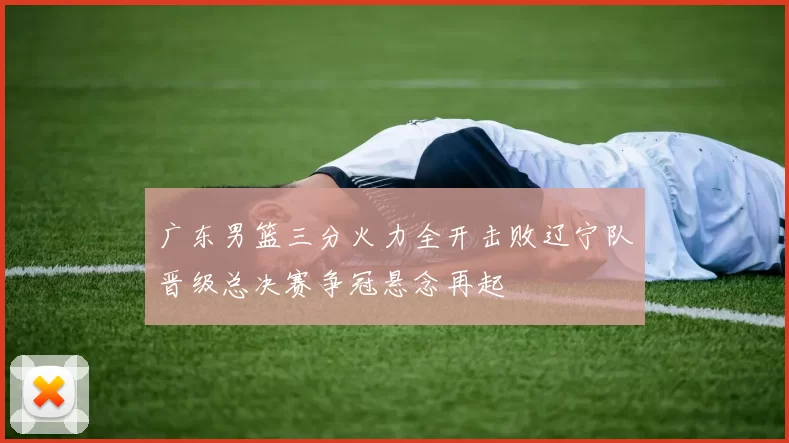 广东男篮三分火力全开击败辽宁队晋级总决赛争冠悬念再起