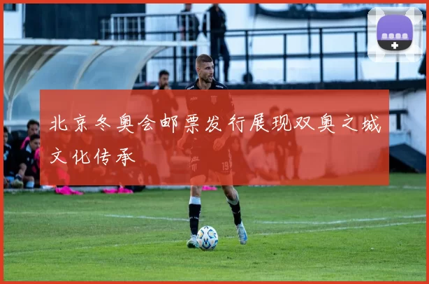 北京冬奥会邮票发行展现双奥之城文化传承