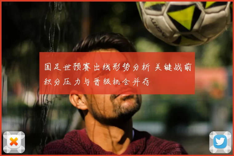 国足世预赛出线形势分析 关键战前积分压力与晋级机会并存