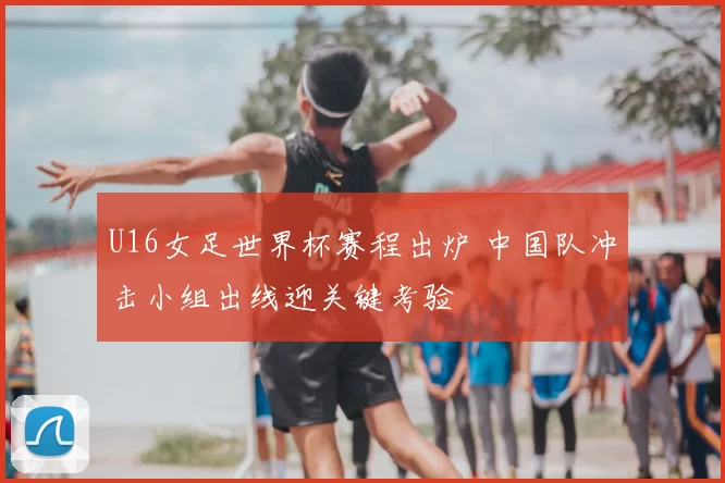 U16女足世界杯赛程出炉 中国队冲击小组出线迎关键考验
