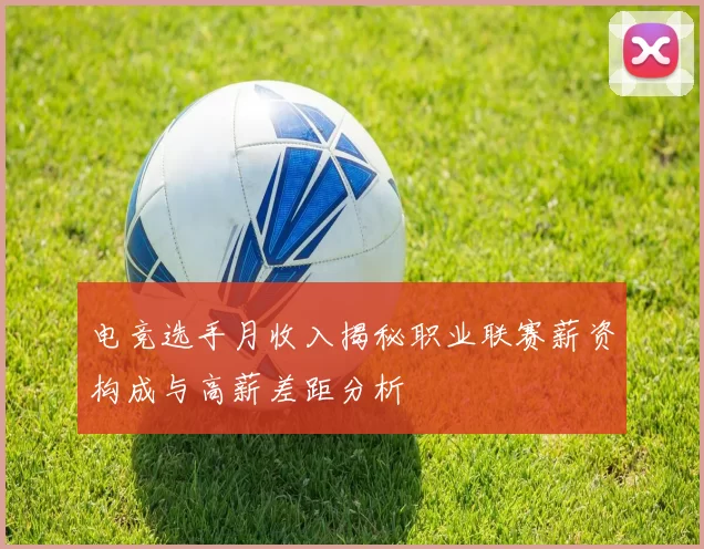 电竞选手月收入揭秘职业联赛薪资构成与高薪差距分析