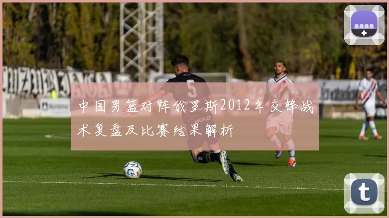 中国男篮对阵俄罗斯2012年交锋战术复盘及比赛结果解析