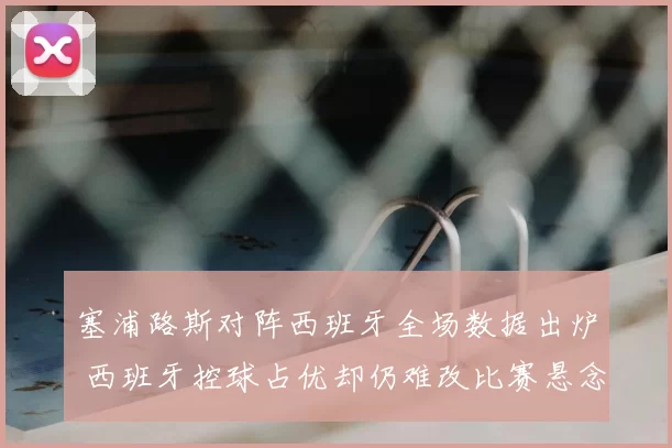 塞浦路斯对阵西班牙全场数据出炉 西班牙控球占优却仍难改比赛悬念