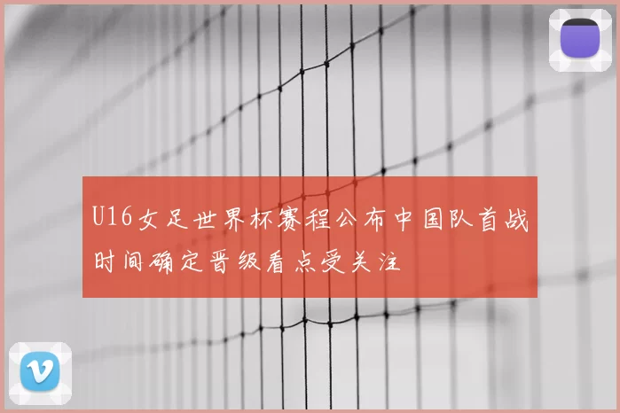 U16女足世界杯赛程公布中国队首战时间确定晋级看点受关注