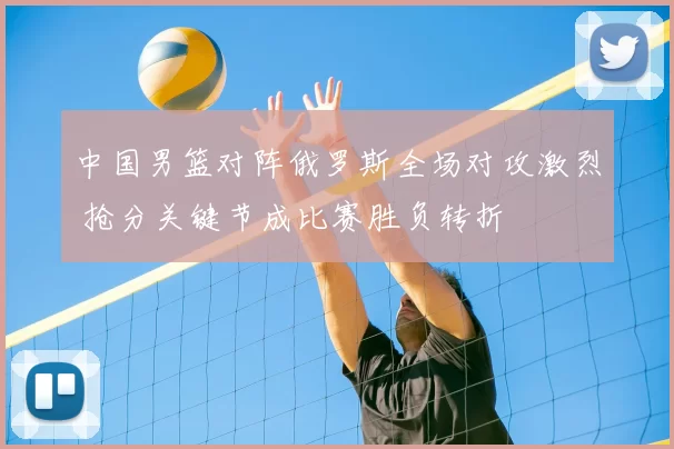 中国男篮对阵俄罗斯全场对攻激烈 抢分关键节成比赛胜负转折