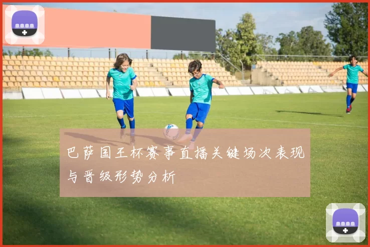 巴萨国王杯赛事直播关键场次表现与晋级形势分析