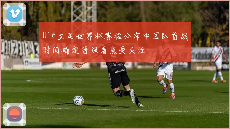 U16女足世界杯赛程公布中国队首战时间确定晋级看点受关注
